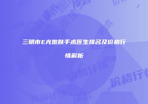 三明市E光嫩肤手术医生排名及价格行情解析