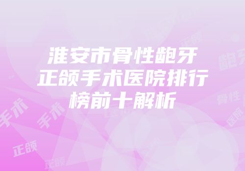 淮安市骨性龅牙正颌手术医院排行榜前十解析
