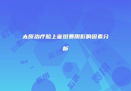 太原治疗脸上雀斑费用影响因素分析