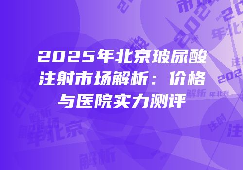 2025年北京玻尿酸注射市场解析：价格与医院实力测评