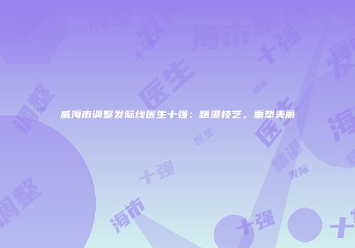 威海市调整发际线医生十强：精湛技艺，重塑美丽