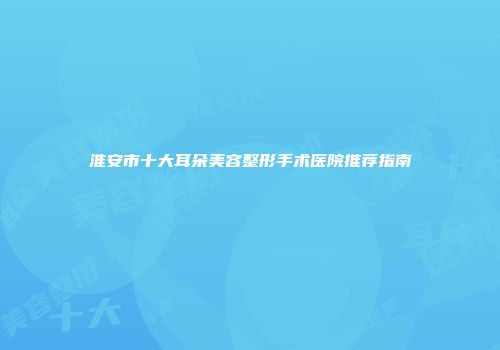 淮安市十大耳朵美容整形手术医院推荐指南