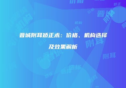 晋城附耳矫正术：价格、机构选择及效果解析