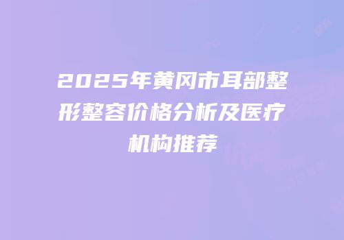 2025年黄冈市耳部整形整容价格分析及医疗机构推荐