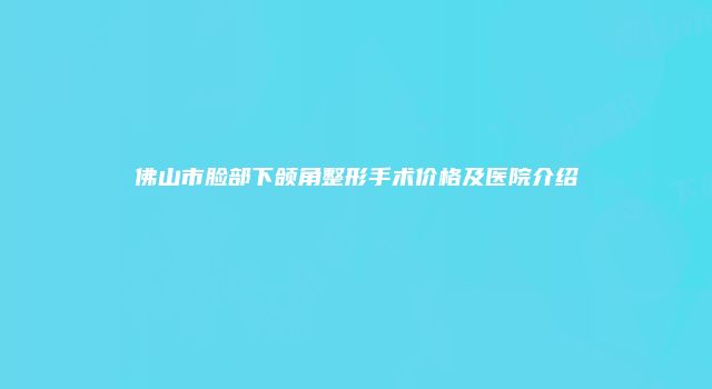 佛山市脸部下颌角整形手术价格及医院介绍