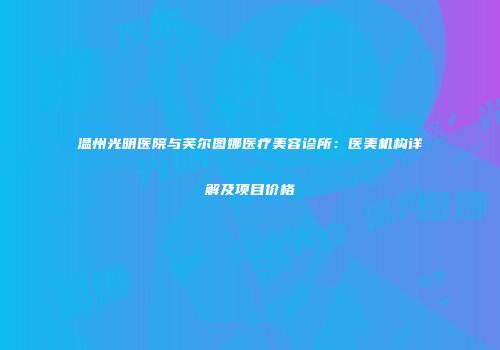 温州光明医院与芙尔图娜医疗美容诊所：医美机构详解及项目价格