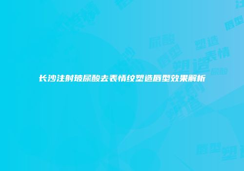 长沙注射玻尿酸去表情纹塑造唇型效果解析