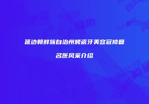延边朝鲜族自治州烤瓷牙美容冠修复名医风采介绍