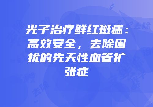 光子治疗鲜红斑痣：高效安全，去除困扰的先天性血管扩张症