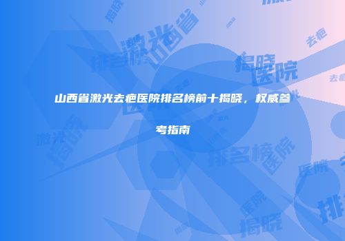 山西省激光去疤医院排名榜前十揭晓，权威参考指南