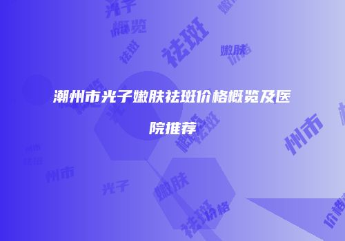 潮州市光子嫩肤祛斑价格概览及医院推荐