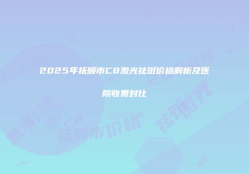 2025年抚顺市C8激光祛斑价格解析及医院收费对比