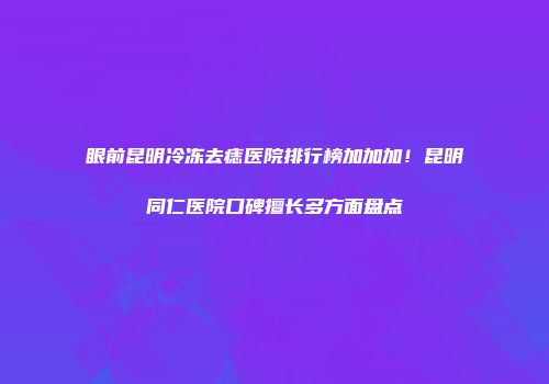 眼前昆明冷冻去痣医院排行榜加加加！昆明同仁医院口碑擅长多方面盘点