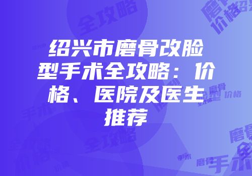 绍兴市磨骨改脸型手术全攻略：价格、医院及医生推荐