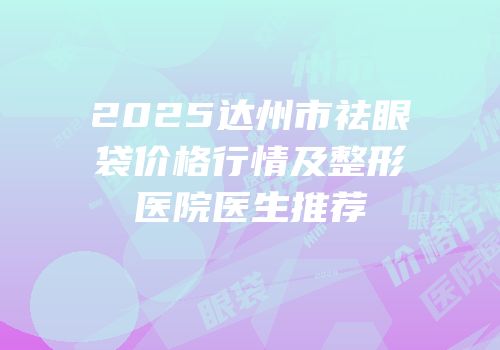 2025达州市祛眼袋价格行情及整形医院医生推荐