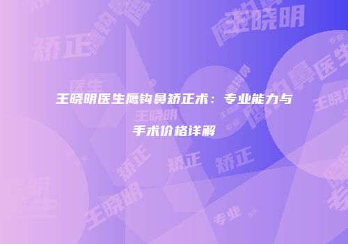 王晓明医生鹰钩鼻矫正术：专业能力与手术价格详解