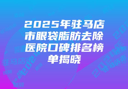 2025年驻马店市眼袋脂肪去除医院口碑排名榜单揭晓