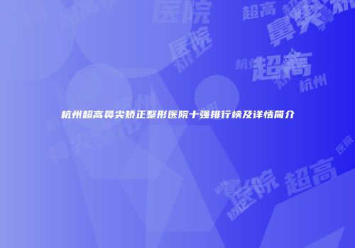 杭州超高鼻尖矫正整形医院十强排行榜及详情简介