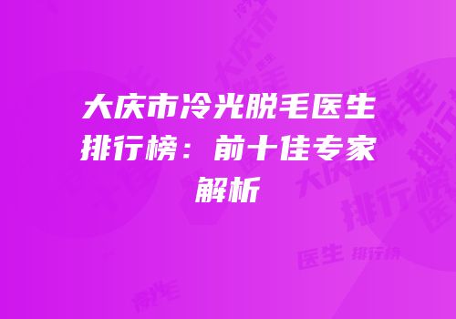 大庆市冷光脱毛医生排行榜：前十佳专家解析