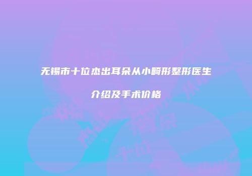 无锡市十位杰出耳朵从小畸形整形医生介绍及手术价格