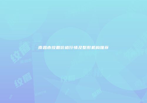 南昌市纹眉价格行情及整形机构推荐