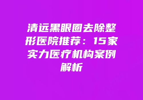 清远黑眼圈去除整形医院推荐：15家实力医疗机构案例解析