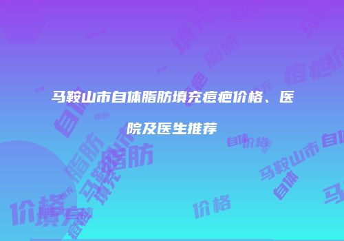马鞍山市自体脂肪填充痘疤价格、医院及医生推荐