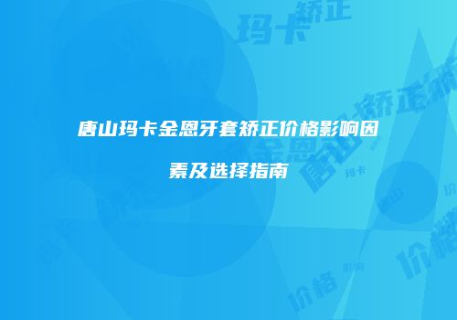 唐山玛卡金恩牙套矫正价格影响因素及选择指南
