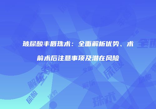 玻尿酸丰唇珠术：全面解析优势、术前术后注意事项及潜在风险