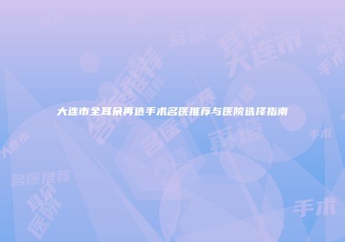 大连市全耳朵再造手术名医推荐与医院选择指南