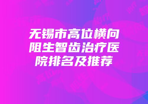 无锡市高位横向阻生智齿治疗医院排名及推荐