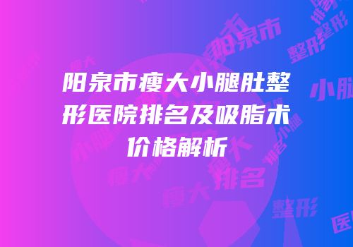 阳泉市瘦大小腿肚整形医院排名及吸脂术价格解析