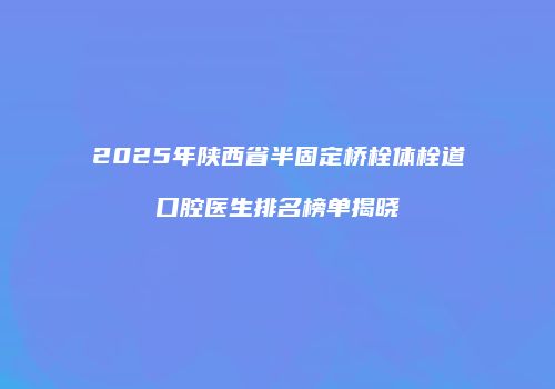 2025年陕西省半固定桥栓体栓道口腔医生排名榜单揭晓