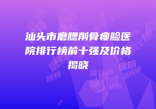 汕头市磨腮削骨瘦脸医院排行榜前十强及价格揭晓