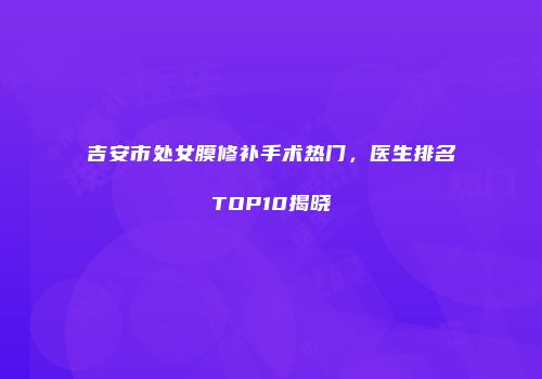 吉安市处女膜修补手术热门，医生排名TOP10揭晓