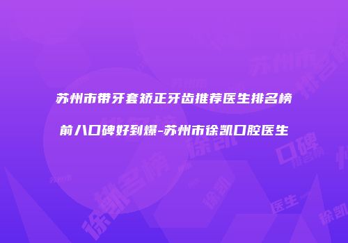 苏州市带牙套矫正牙齿推荐医生排名榜前八口碑好到爆-苏州市徐凯口腔医生
