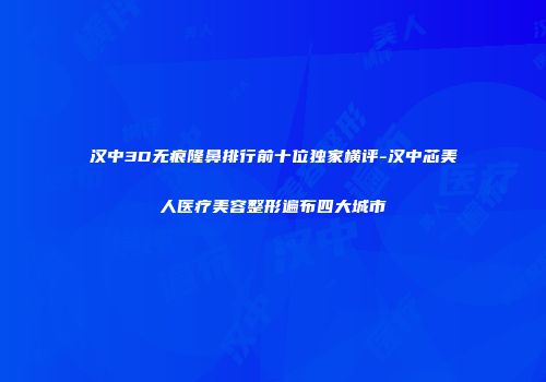 汉中3D无痕隆鼻排行前十位独家横评-汉中芯美人医疗美容整形遍布四大城市