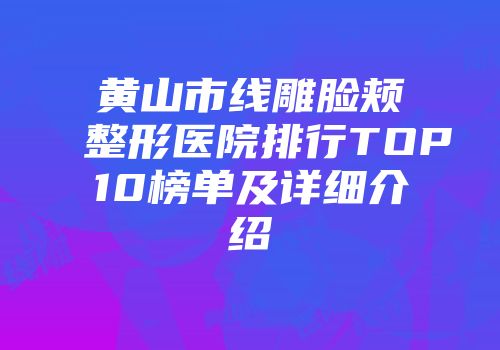 黄山市线雕脸颊整形医院排行TOP10榜单及详细介绍