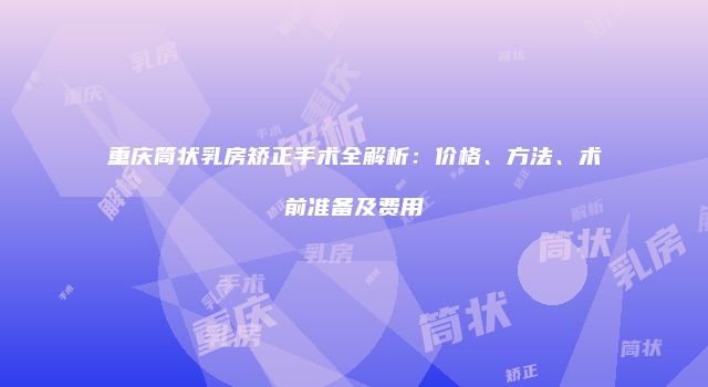 重庆筒状乳房矫正手术全解析：价格、方法、术前准备及费用