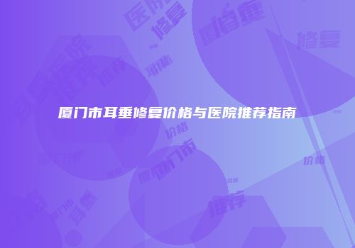 厦门市耳垂修复价格与医院推荐指南