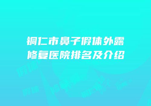 铜仁市鼻子假体外露修复医院排名及介绍