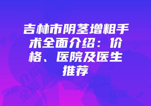 吉林市阴茎增粗手术全面介绍：价格、医院及医生推荐