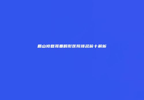 眉山修复耳垂畸形医院排名前十解析