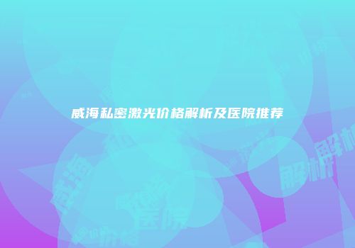 威海私密激光价格解析及医院推荐