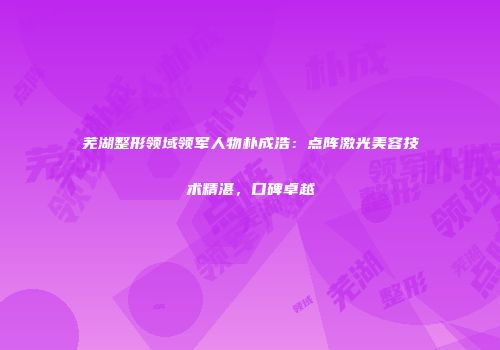 芜湖整形领域领军人物朴成浩：点阵激光美容技术精湛，口碑卓越