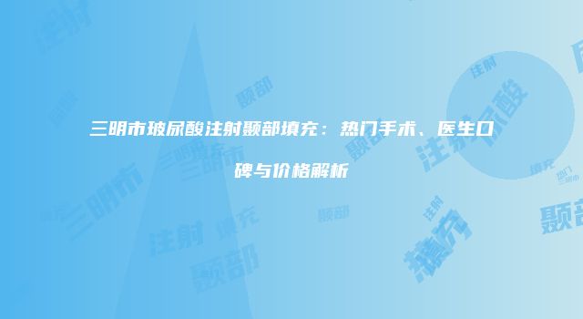 三明市玻尿酸注射颞部填充：热门手术、医生口碑与价格解析
