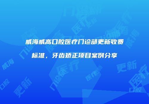 威海威高口腔医疗门诊部更新收费标准，牙齿矫正项目案例分享