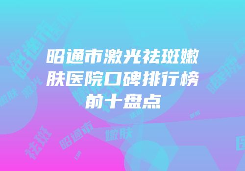 昭通市激光祛斑嫩肤医院口碑排行榜前十盘点