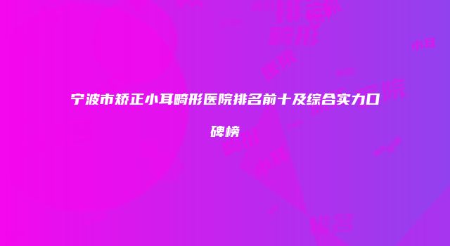 宁波市矫正小耳畸形医院排名前十及综合实力口碑榜