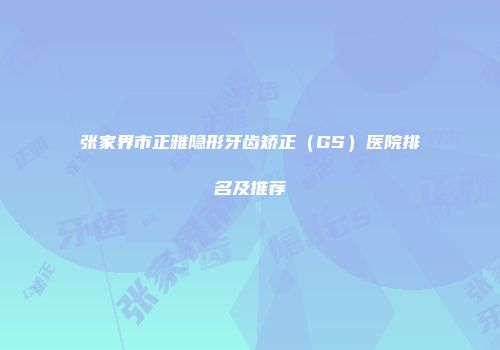 张家界市正雅隐形牙齿矫正（GS）医院排名及推荐